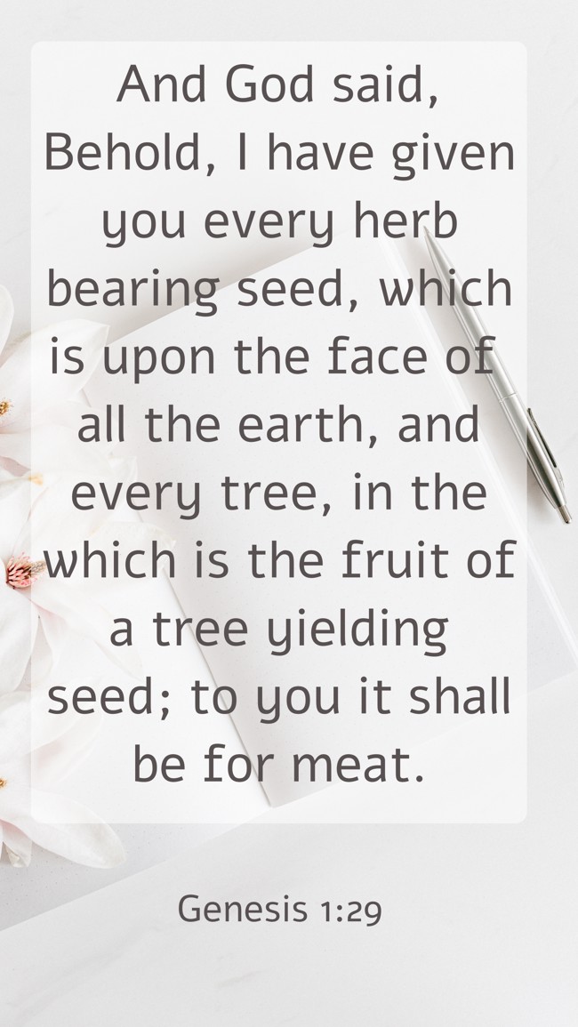 And God said, Behold, I have given you every herb bearing seed, which is upon the face of all the earth, and every tree, in the which is the fruit of a tree yielding seed; to you it shall be for meat. - Genesis 1:29