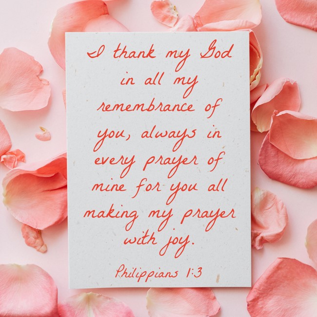 I thank my God in all my remembrance of you, always in every prayer of mine for you all making my prayer with joy. - Philippians 1:3