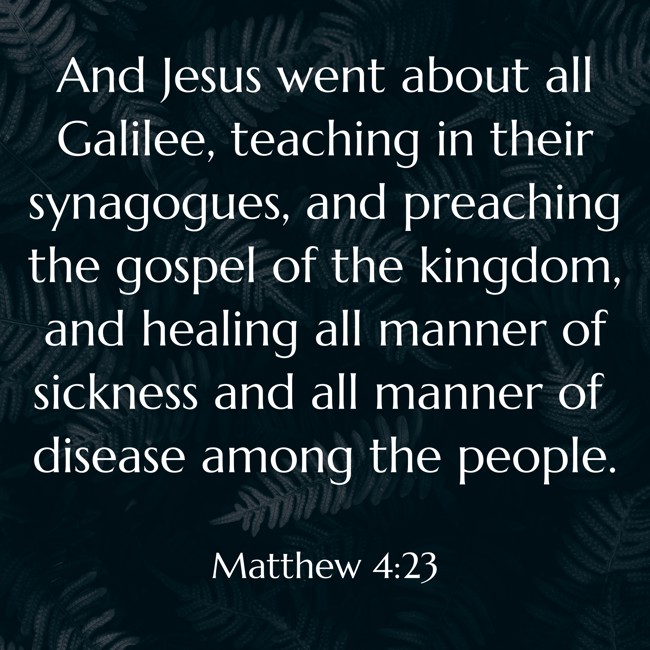 And Jesus went about all Galilee, teaching in their synagogues, and preaching the gospel of the kingdom, and healing all manner of sickness and all manner of disease among the people. - Matthew 4:23