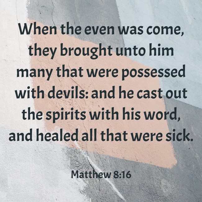 When the even was come, they brought unto him many that were possessed with devils: and he cast out the spirits with his word, and healed all that were sick. - Matthew 8:16