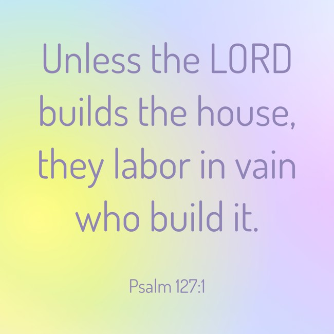 Unless the LORD builds the house, they labor in vain who build it. - Psalm 127:1