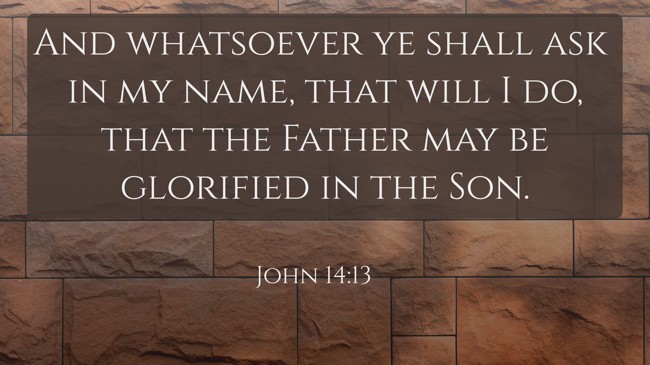 And whatsoever ye shall ask in my name, that will I do, that the Father may be glorified in the Son. - John 14:13