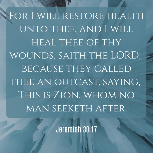 For I will restore health unto thee, and I will heal thee of thy wounds, saith the LORD; because they called thee an outcast, saying, This is Zion, whom no man seeketh after. - Jeremiah 30:17