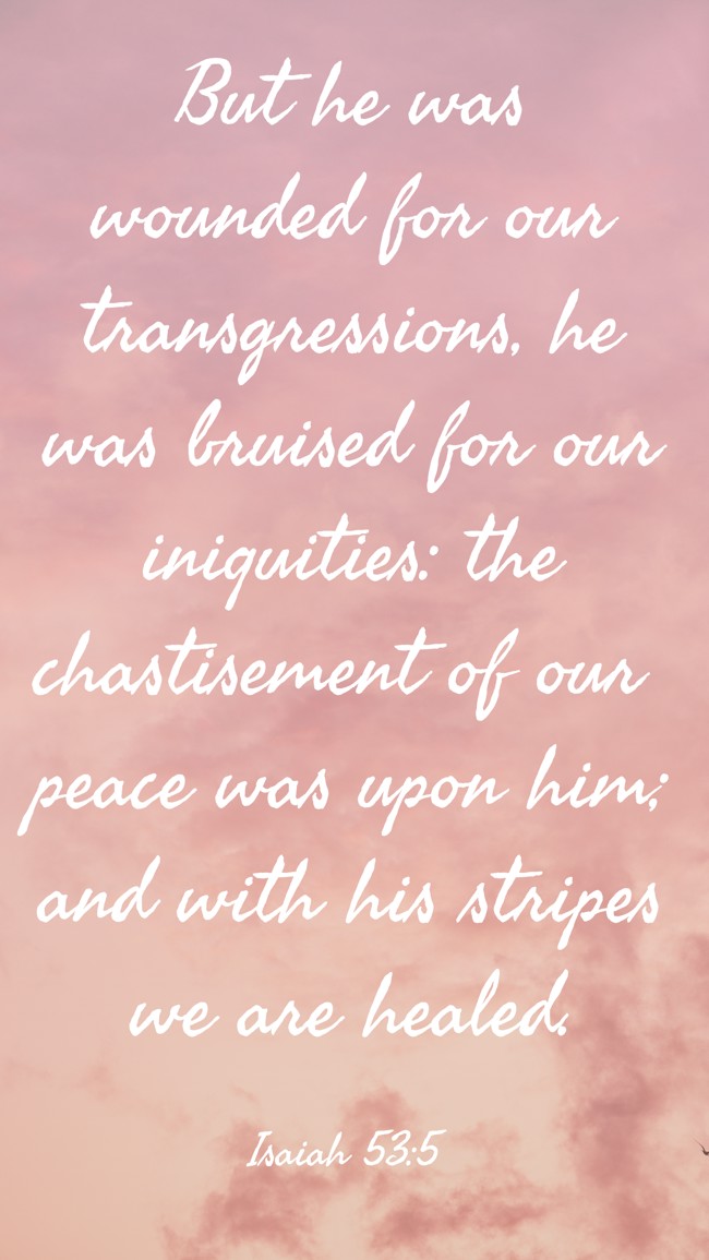 But he was wounded for our transgressions, he was bruised for our iniquities: the chastisement of our peace was upon him; and with his stripes we are healed. - Isaiah 53:5