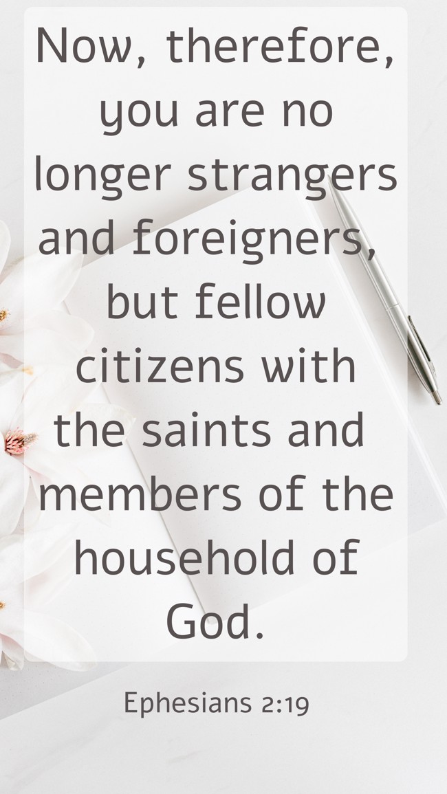 Now, therefore, you are no longer strangers and foreigners, but fellow citizens with the saints and members of the household of God. - Ephesians 2:19
