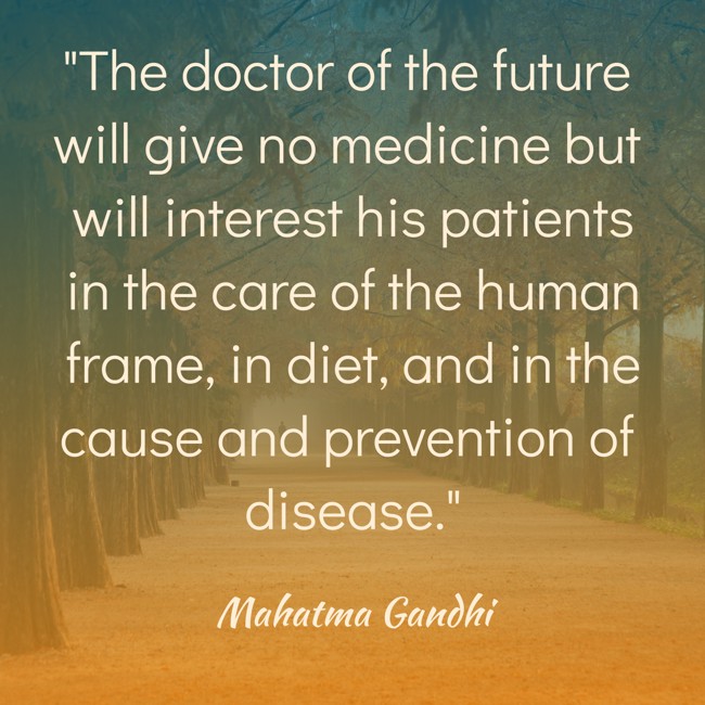 The doctor of the future will give no medicine but will interest his patients in the care of the human frame, in diet, and in the cause and prevention of disease. - Mahatma Gandhi