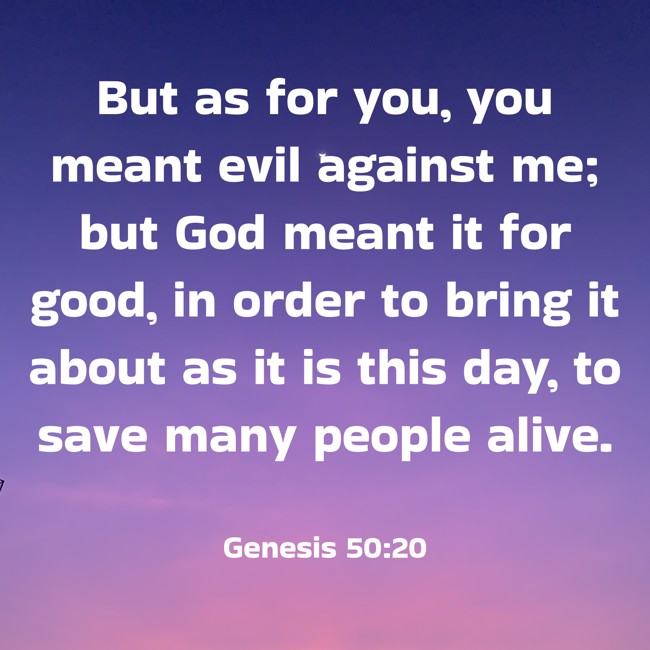 But as for you, you meant evil against me; but God meant it for good, in order to bring it about as it is this day, to save many people alive. - Genesis 50:20