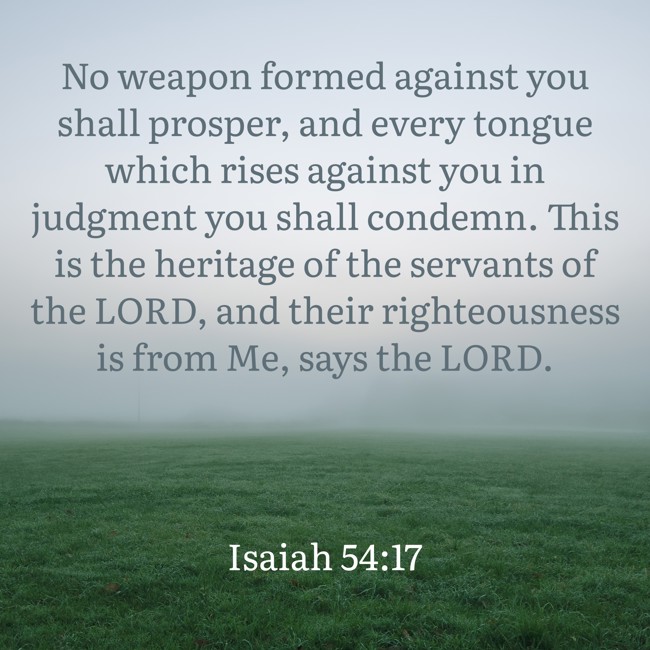 No weapon formed against you shall prosper, and every tongue which rises against you in judgment you shall condemn. This is the heritage of the servants of the LORD, and their righteousness is from Me, says the LORD. - Isaiah 54:17