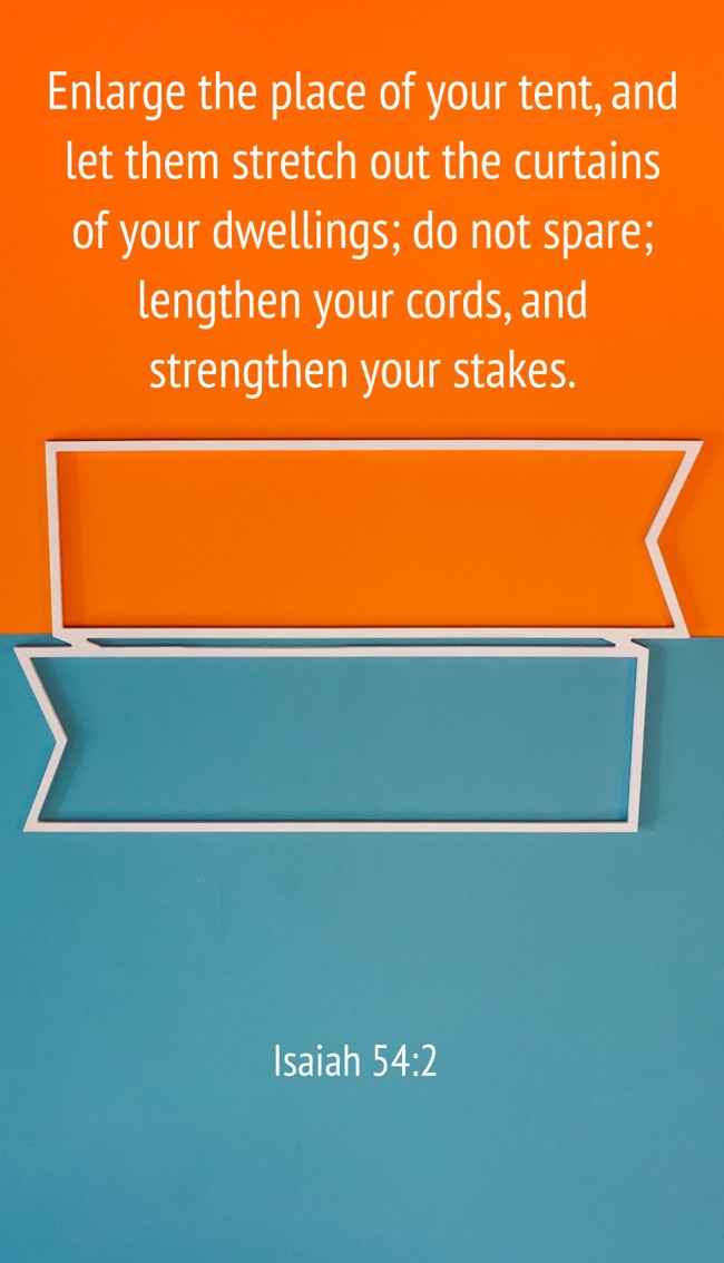 Enlarge the place of your tent, and let them stretch out the curtains of your dwellings; do not spare; lengthen your cords, and strengthen your stakes. - Isaiah 54:2