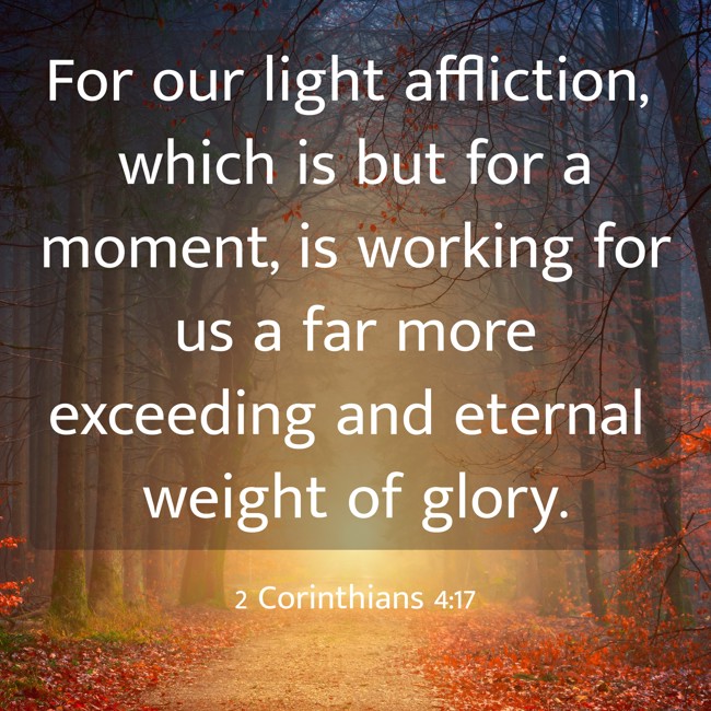 For our light affliction, which is but for a moment, is working for us a far more exceeding and eternal weight of glory. - 2 Corinthians 4:17