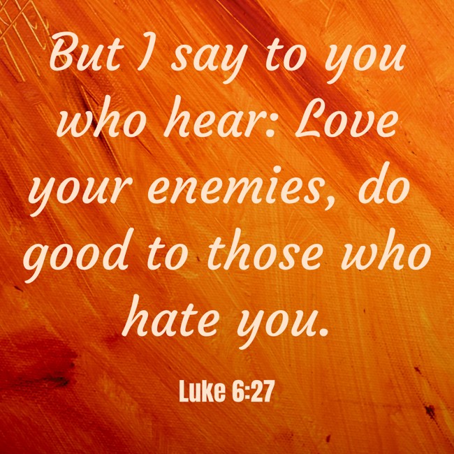 But I say to you who hear: Love your enemies, do good to those who hate you. - Luke 6:27