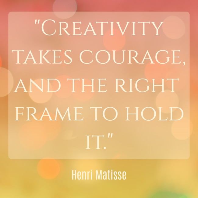 Creativity takes courage, and the right frame to hold it. - Henri Matisse