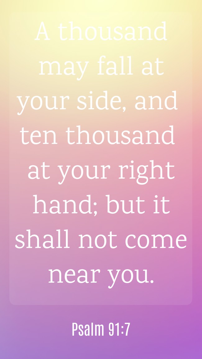 A thousand may fall at your side, and ten thousand at your right hand; but it shall not come near you. - Psalm 91:7