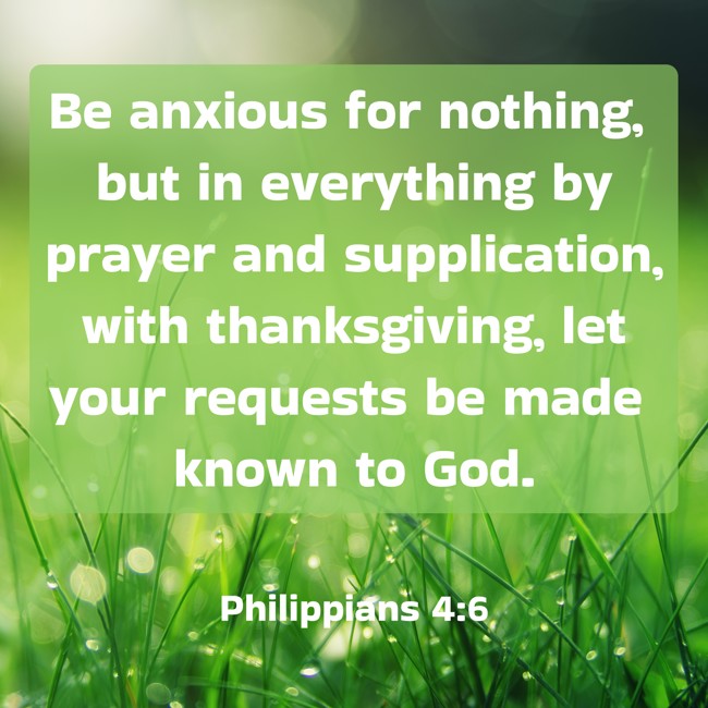 Be anxious for nothing, but in everything by prayer and supplication, with thanksgiving, let your requests be made known to God. - Philippians 4:6