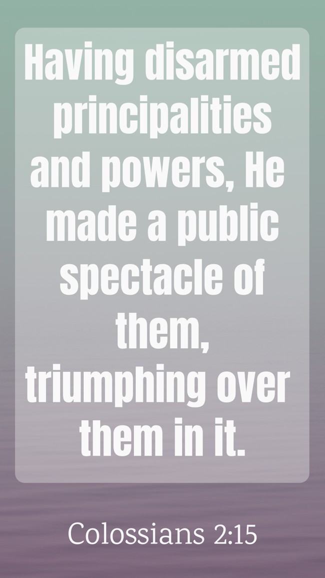 Having disarmed principalities and powers, He made a public spectacle of them, triumphing over them in it. - Colossians 2:15