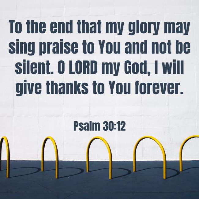 To the end that my glory may sing praise to You and not be silent. O LORD my God, I will give thanks to You forever. - Psalm 30:12