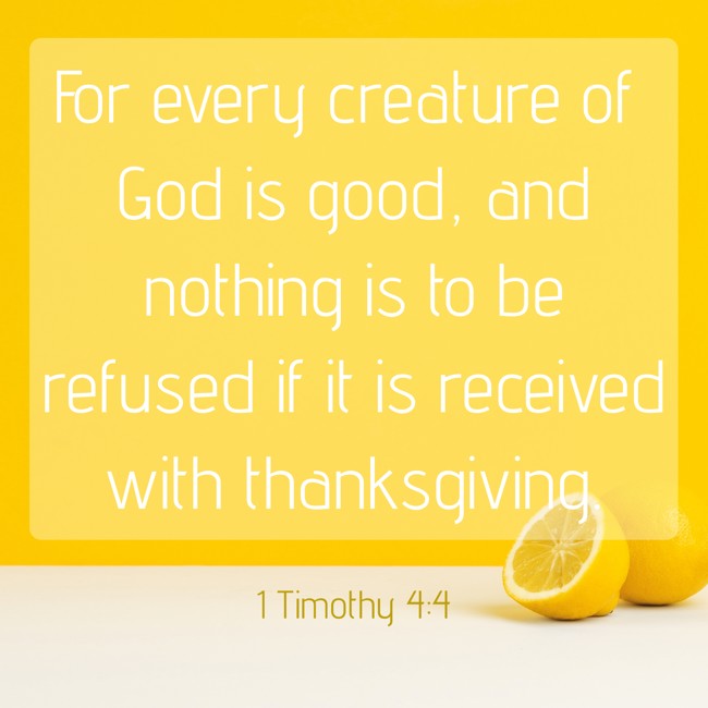For every creature of God is good, and nothing is to be refused if it is received with thanksgiving. - 1 Timothy 4:4