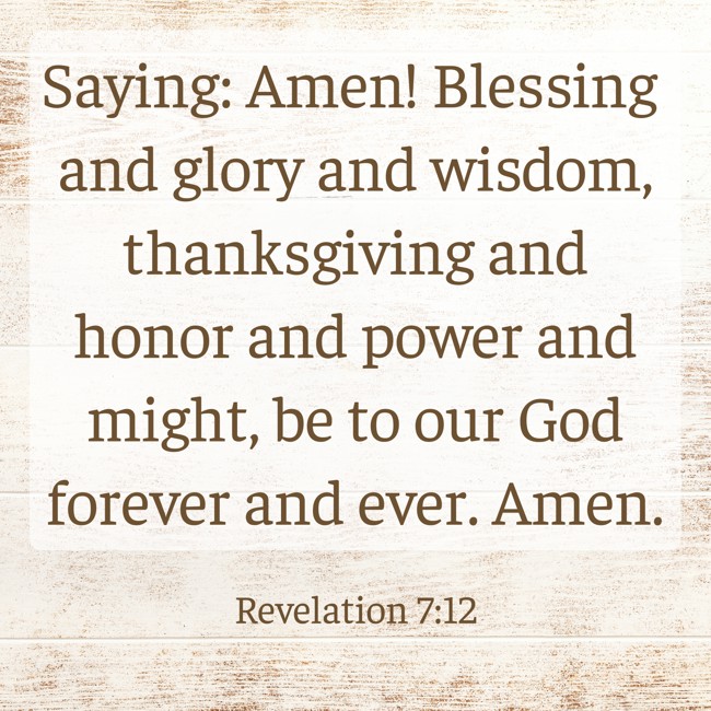 Saying: Amen! Blessing and glory and wisdom, thanksgiving and honor and power and might, be to our God forever and ever. Amen. - Revelation 7:12