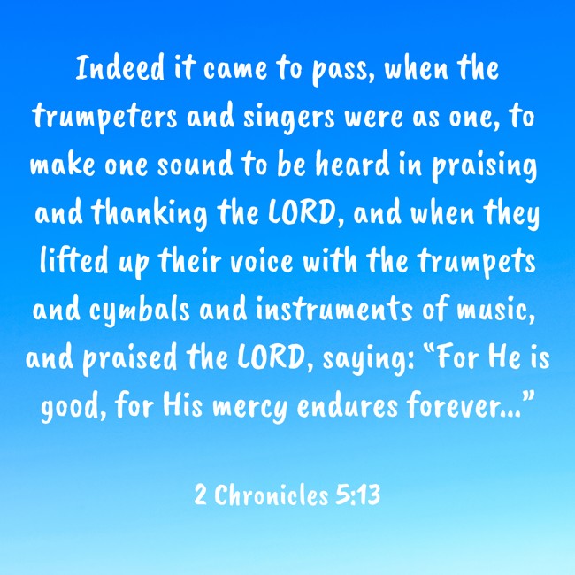Indeed it came to pass, when the trumpeters and singers were as one, to make one sound to be heard in praising and thanking the LORD, and when they lifted up their voice with the trumpets and cymbals and instruments of music, and praised the LORD, saying: “For He is good, for His mercy endures forever...” - 2 Chronicles 5:13