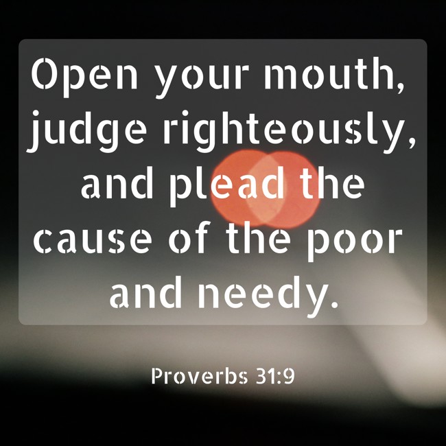 Open your mouth, judge righteously, and plead the cause of the poor and needy. - Proverbs 31:9