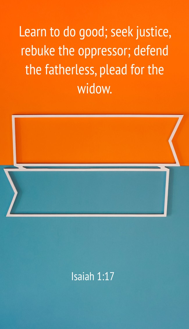 Learn to do good; seek justice, rebuke the oppressor; defend the fatherless, plead for the widow. - Isaiah 1:17