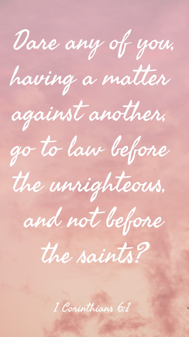 Dare any of you, having a matter against another, go to law before the unrighteous, and not before the saints? - 1 Corinthians 6:1