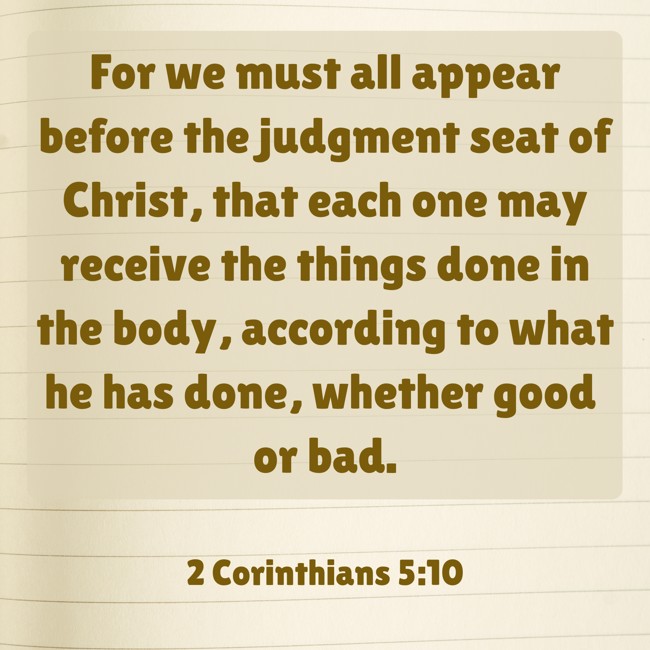 For we must all appear before the judgment seat of Christ, that each one may receive the things done in the body, according to what he has done, whether good or bad. - 2 Corinthians 5:10