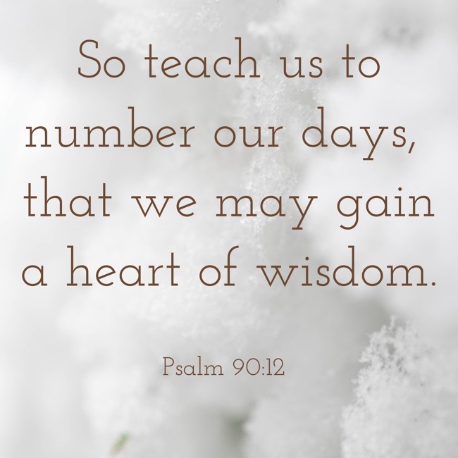 So teach us to number our days, that we may gain a heart of wisdom. - Psalm 90:12