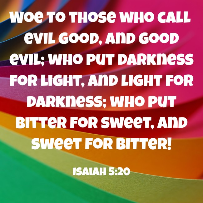 Woe to those who call evil good, and good evil; who put darkness for light, and light for darkness; who put bitter for sweet, and sweet for bitter! - Isaiah 5:20