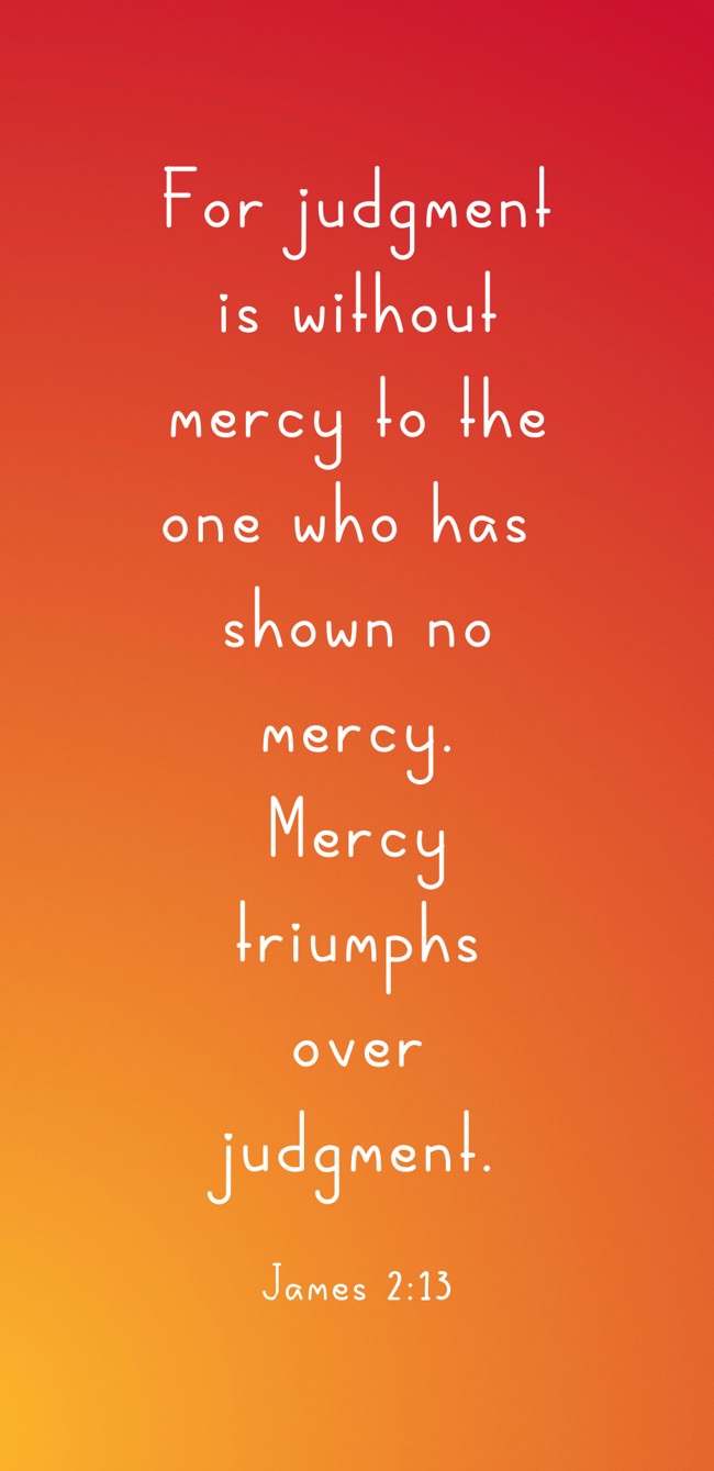 For judgment is without mercy to the one who has shown no mercy. Mercy triumphs over judgment. - James 2:13