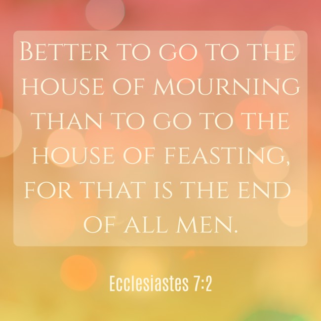 Better to go to the house of mourning than to go to the house of feasting, for that is the end of all men. - Ecclesiastes 7:2