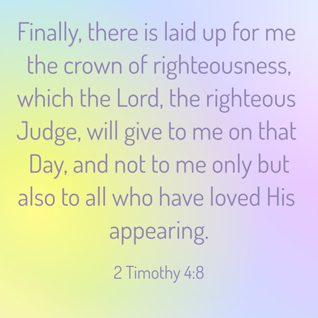 Finally, there is laid up for me the crown of righteousness, which the Lord, the righteous Judge, will give to me on that Day, and not to me only but also to all who have loved His appearing. - 2 Timothy 4:8