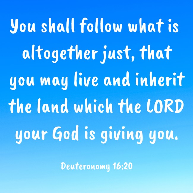 You shall follow what is altogether just, that you may live and inherit the land which the LORD your God is giving you. - Deuteronomy 16:20