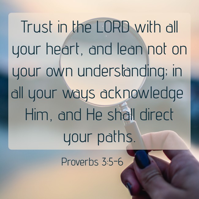 Trust in the LORD with all your heart, and lean not on your own understanding; in all your ways acknowledge Him, and He shall direct your paths. - Proverbs 3:5-6