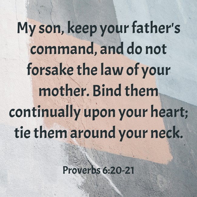 My son, keep your father's command, and do not forsake the law of your mother. Bind them continually upon your heart; tie them around your neck. - Proverbs 6:20-21