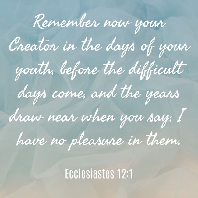 Remember now your Creator in the days of your youth, before the difficult days come, and the years draw near when you say, I have no pleasure in them. - Ecclesiastes 12:1