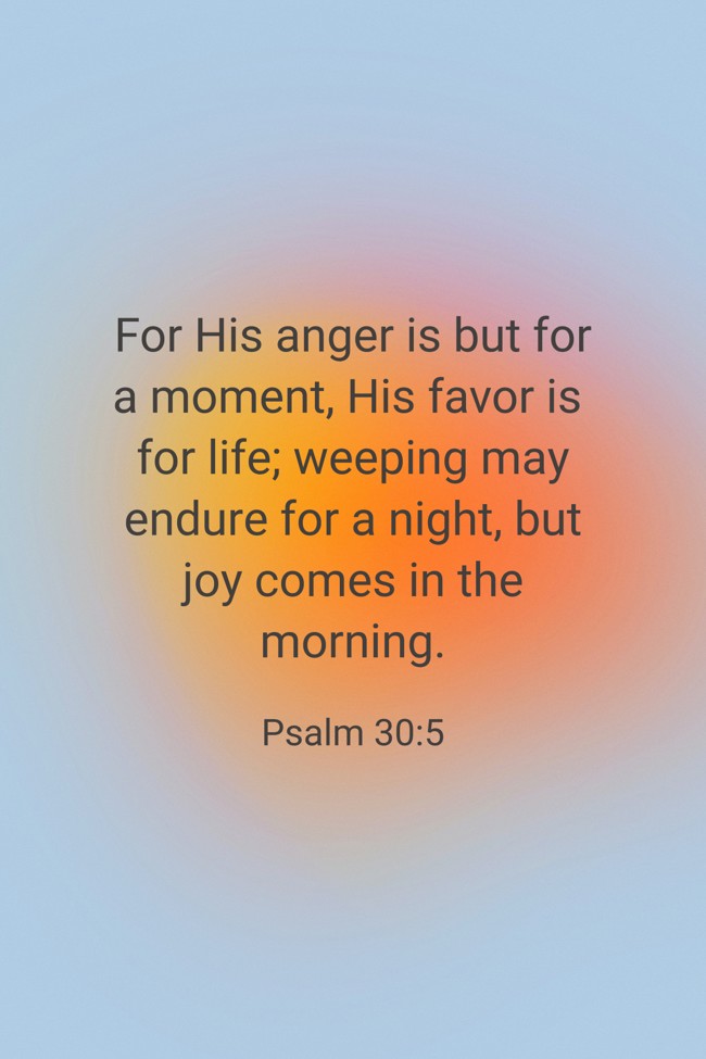 For His anger is but for a moment, His favor is for life; weeping may endure for a night, but joy comes in the morning. - Psalm 30:5