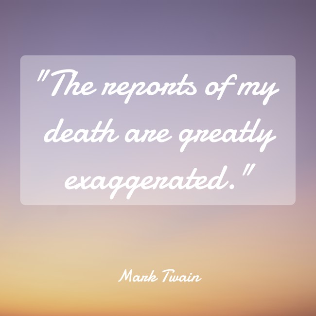 The reports of my death are greatly exaggerated. - Mark Twain