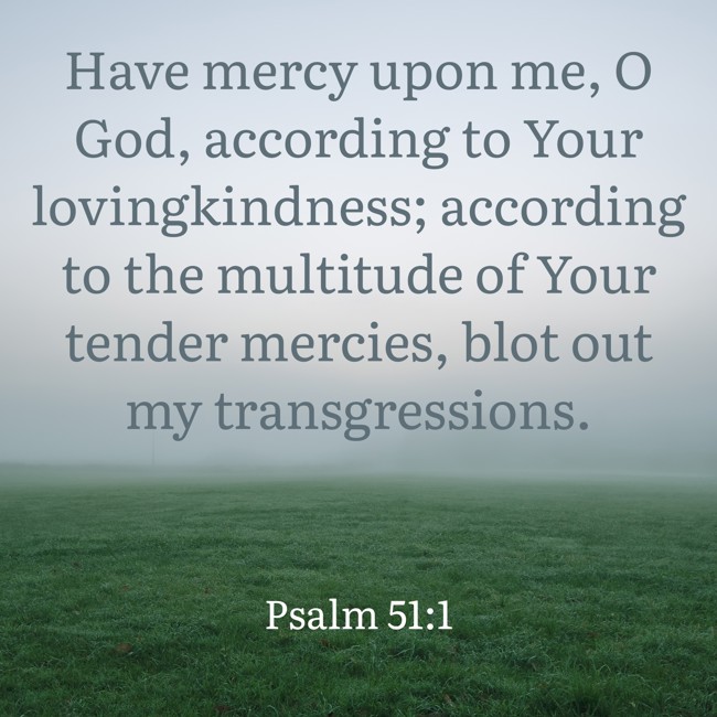 Have mercy upon me, O God, according to Your lovingkindness; according to the multitude of Your tender mercies, blot out my transgressions. - Psalm 51:1