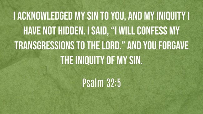 I acknowledged my sin to You, and my iniquity I have not hidden. I said, “I will confess my transgressions to the LORD.” And You forgave the iniquity of my sin. - Psalm 32:5