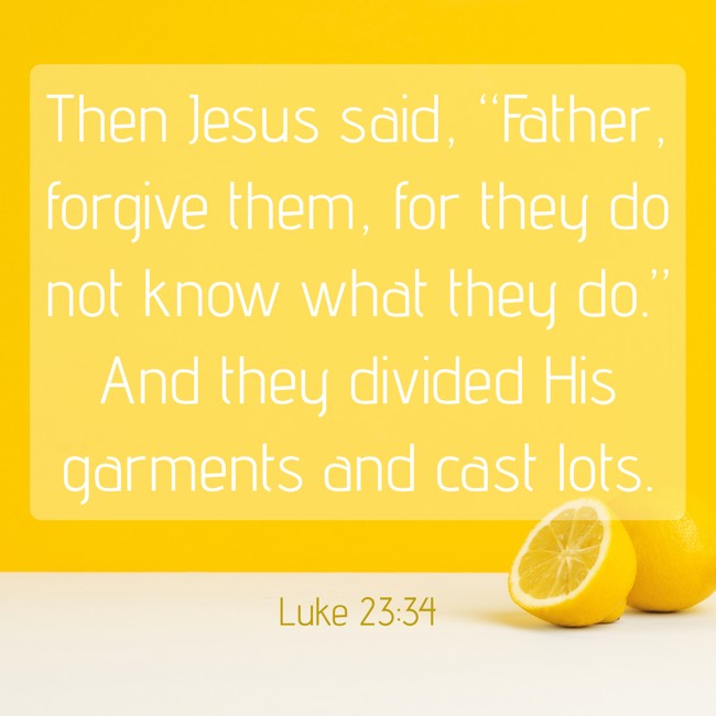Then Jesus said, “Father, forgive them, for they do not know what they do.” And they divided His garments and cast lots. - Luke 23:34