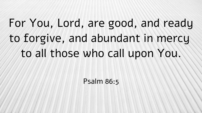 For You, Lord, are good, and ready to forgive, and abundant in mercy to all those who call upon You. - Psalm 86:5