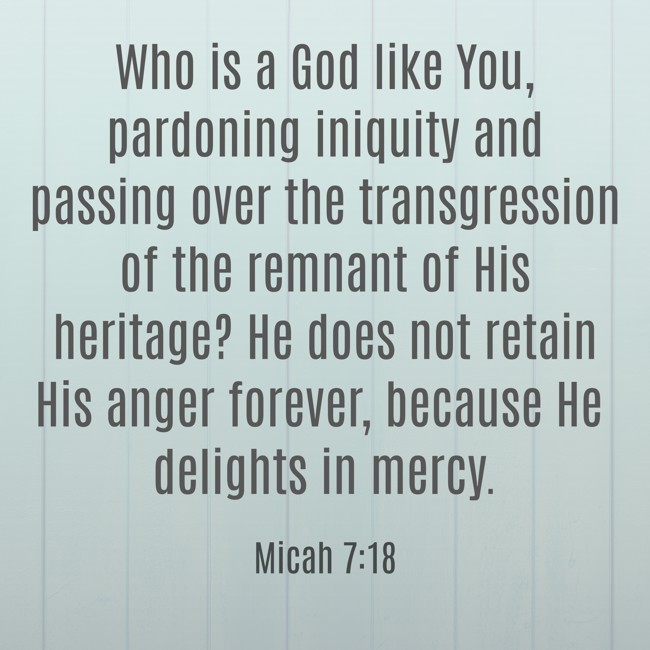 Who is a God like You, pardoning iniquity and passing over the transgression of the remnant of His heritage? He does not retain His anger forever, because He delights in mercy. - Micah 7:18