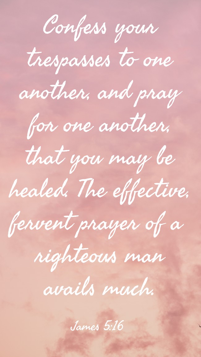 Confess your trespasses to one another, and pray for one another, that you may be healed. The effective, fervent prayer of a righteous man avails much. - James 5:16