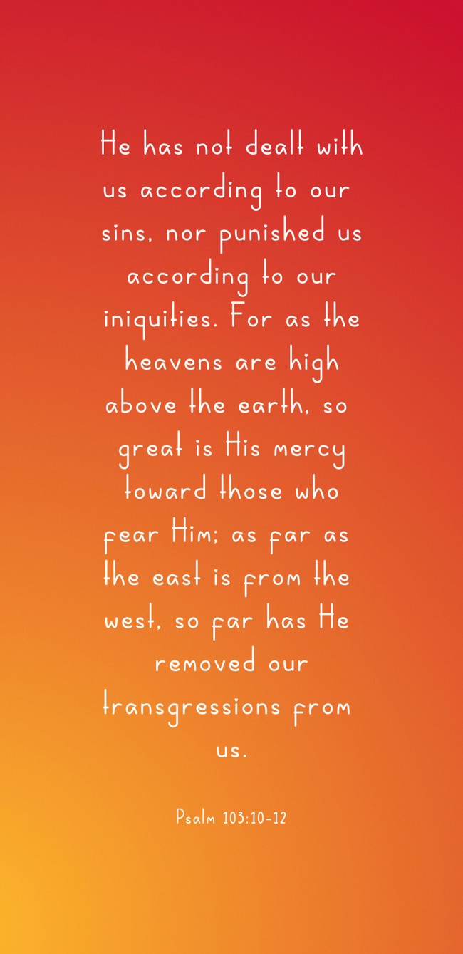 He has not dealt with us according to our sins, nor punished us according to our iniquities. For as the heavens are high above the earth, so great is His mercy toward those who fear Him; as far as the east is from the west, so far has He removed our transgressions from us. - Psalm 103:10-12