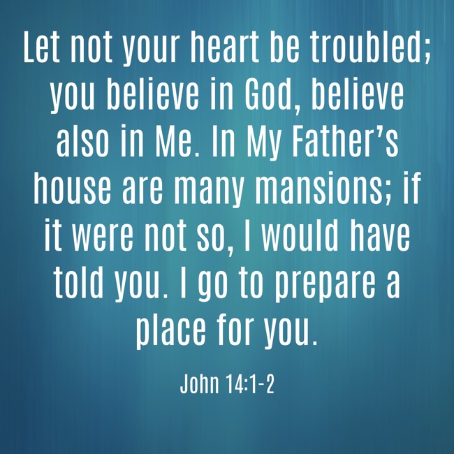 Let not your heart be troubled; you believe in God, believe also in Me. In My Father’s house are many mansions; if it were not so, I would have told you. I go to prepare a place for you. - John 14:1-2