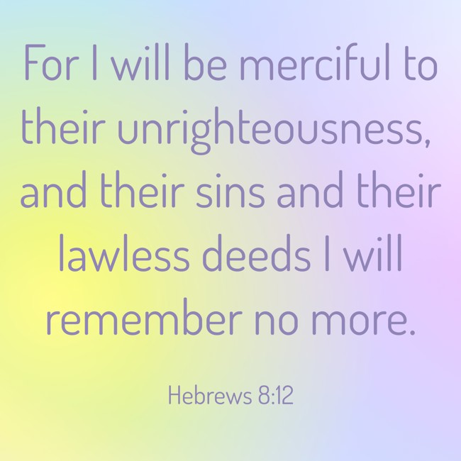 For I will be merciful to their unrighteousness, and their sins and their lawless deeds I will remember no more. - Hebrews 8:12