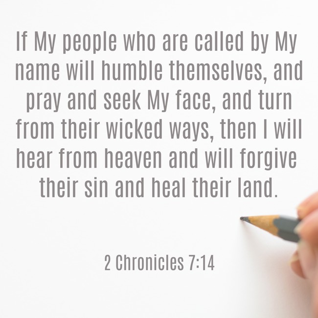 If My people who are called by My name will humble themselves, and pray and seek My face, and turn from their wicked ways, then I will hear from heaven and will forgive their sin and heal their land. - 2 Chronicles 7:14