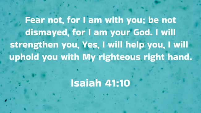 Fear not, for I am with you; be not dismayed, for I am your God. I will strengthen you, Yes, I will help you, I will uphold you with My righteous right hand. - Isaiah 41:10