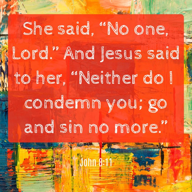 She said, “No one, Lord.” And Jesus said to her, “Neither do I condemn you; go and sin no more.” - John 8:11